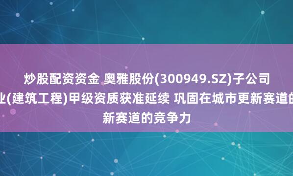 炒股配资资金 奥雅股份(300949.SZ)子公司建筑行业(建筑工程)甲级资质获准延续 巩固在城市更新赛道的竞争力