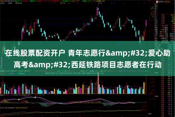 在线股票配资开户 青年志愿行&#32;爱心助高考&#32;西延铁路项目志愿者在行动