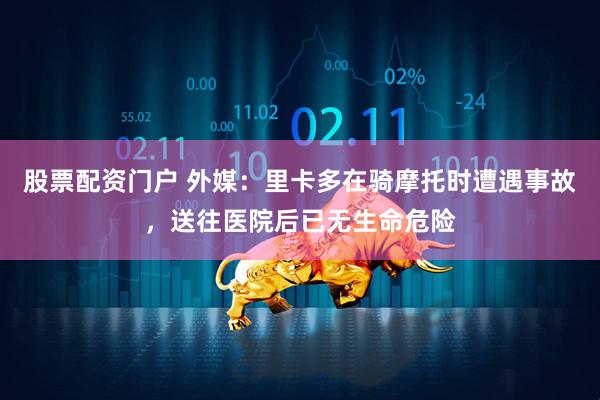 股票配资门户 外媒：里卡多在骑摩托时遭遇事故，送往医院后已无生命危险