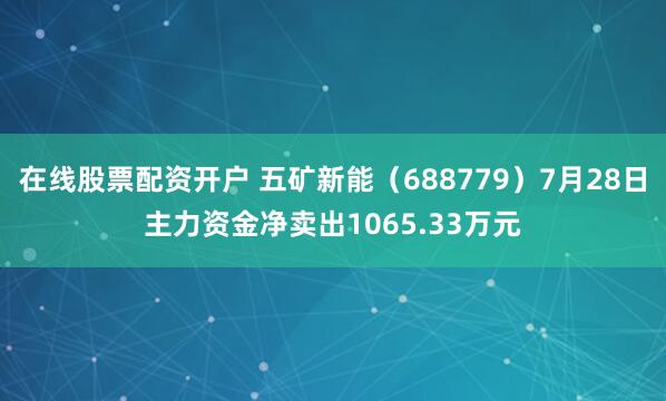 在线股票配资开户 五矿新能（688779）7月28日主力资金净卖出1065.33万元