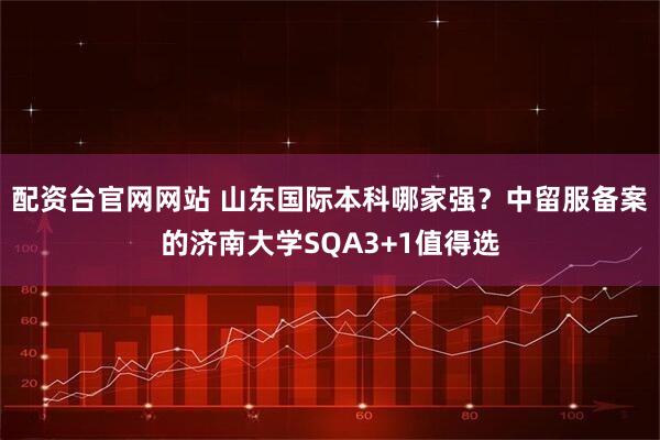 配资台官网网站 山东国际本科哪家强？中留服备案的济南大学SQA3+1值得选