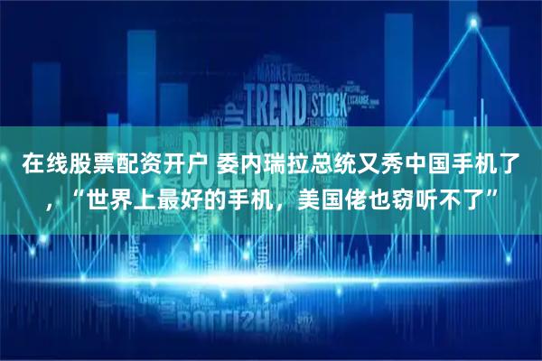 在线股票配资开户 委内瑞拉总统又秀中国手机了，“世界上最好的手机，美国佬也窃听不了”