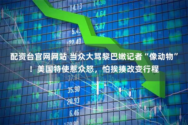 配资台官网网站 当众大骂黎巴嫩记者“像动物”！美国特使惹众怒，怕挨揍改变行程
