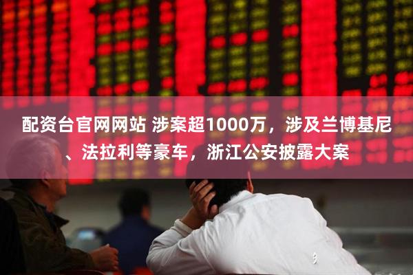 配资台官网网站 涉案超1000万，涉及兰博基尼、法拉利等豪车，浙江公安披露大案