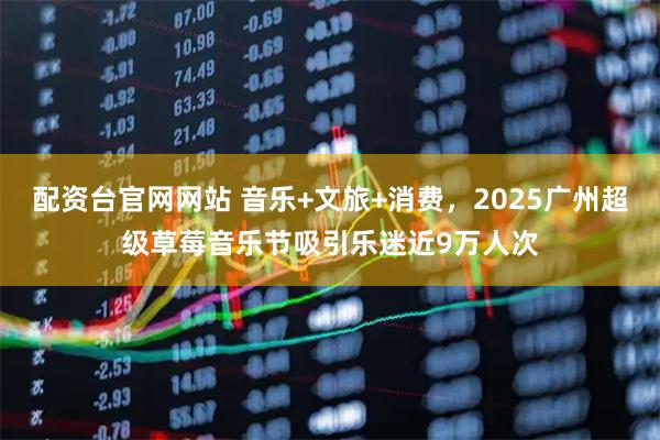 配资台官网网站 音乐+文旅+消费，2025广州超级草莓音乐节吸引乐迷近9万人次