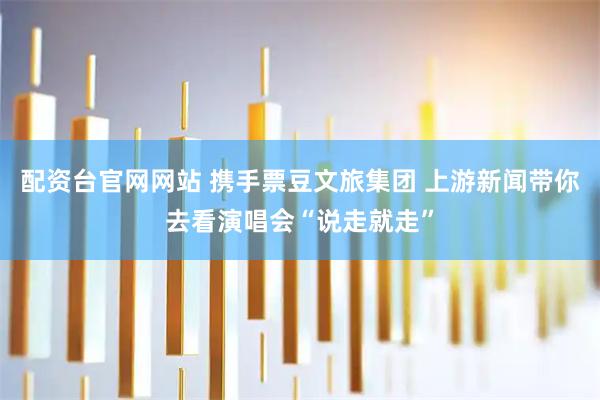 配资台官网网站 携手票豆文旅集团 上游新闻带你去看演唱会“说走就走”