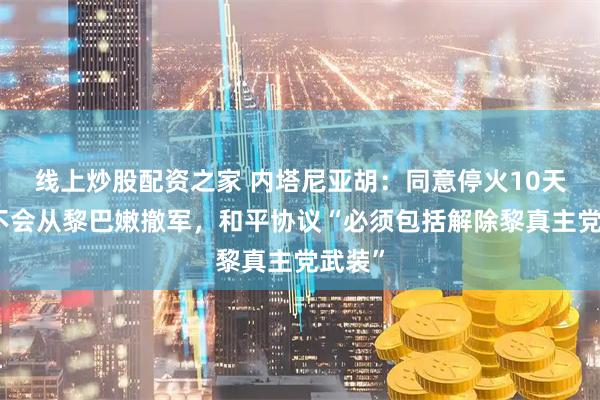 线上炒股配资之家 内塔尼亚胡：同意停火10天，但不会从黎巴嫩撤军，和平协议“必须包括解除黎真主党武装”