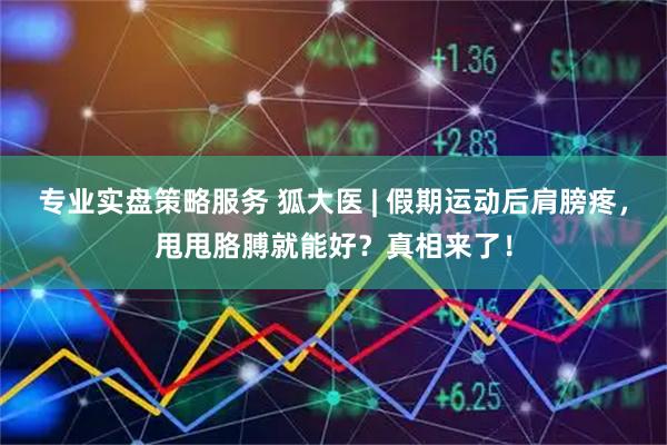 专业实盘策略服务 狐大医 | 假期运动后肩膀疼，甩甩胳膊就能好？真相来了！