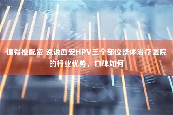 值得投配资 说说西安HPV三个部位整体治疗医院的行业优势，口碑如何