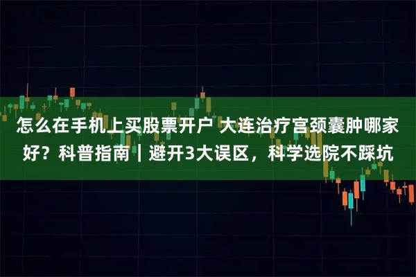 怎么在手机上买股票开户 大连治疗宫颈囊肿哪家好？科普指南｜避开3大误区，科学选院不踩坑