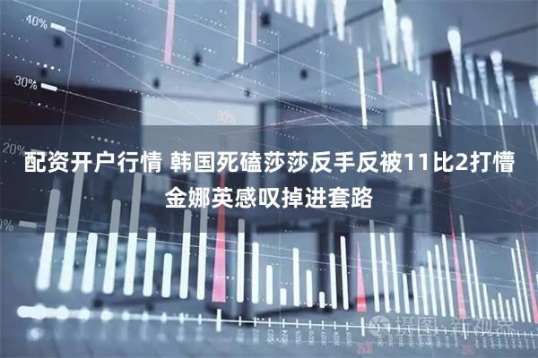 配资开户行情 韩国死磕莎莎反手反被11比2打懵金娜英感叹掉进套路