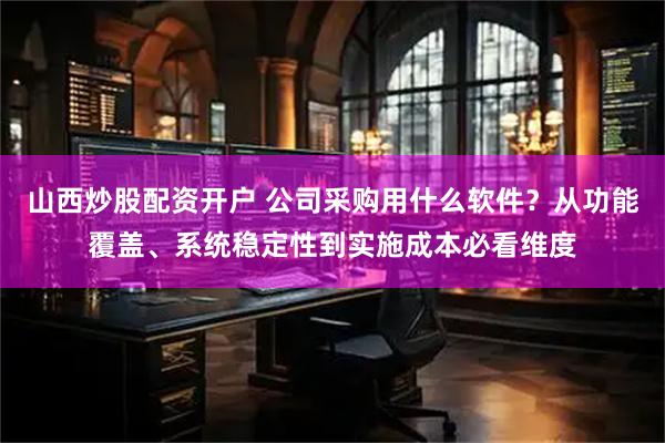 山西炒股配资开户 公司采购用什么软件？从功能覆盖、系统稳定性到实施成本必看维度