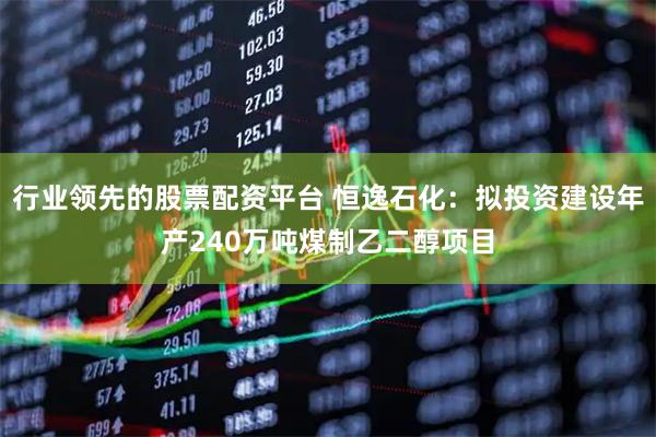 行业领先的股票配资平台 恒逸石化：拟投资建设年产240万吨煤制乙二醇项目