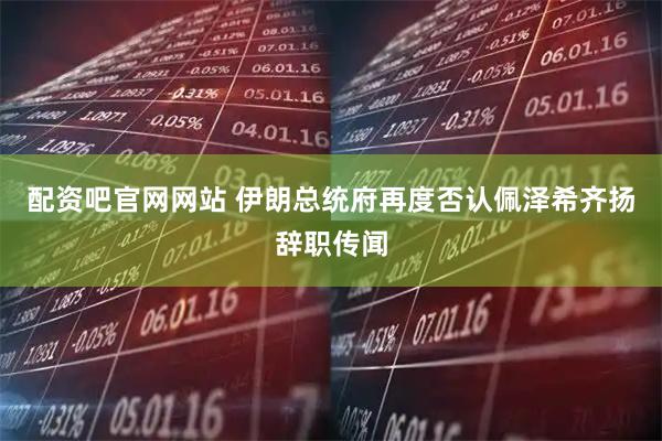 配资吧官网网站 伊朗总统府再度否认佩泽希齐扬辞职传闻